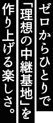 ゼロからひとりで「理想の中継基地」を作り上げる楽しさ。